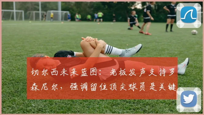 切尔西未来蓝图：老板发声支持罗森尼尔，强调留住顶尖球员是关键