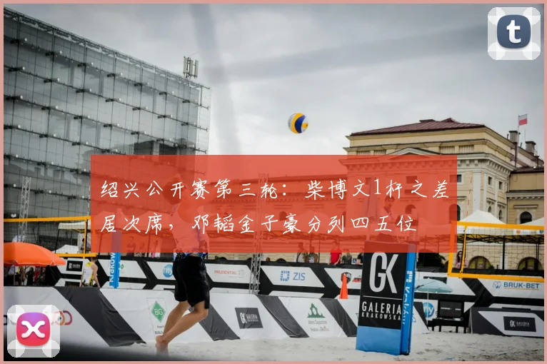 绍兴公开赛第三轮：柴博文1杆之差居次席，邓韬金子豪分列四五位