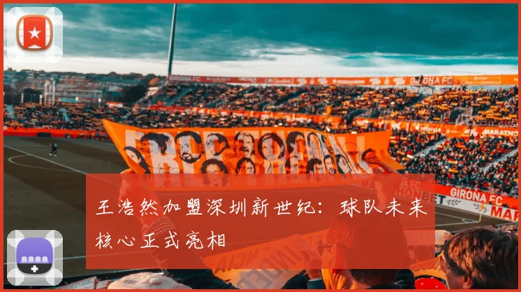 王浩然加盟深圳新世纪：球队未来核心正式亮相