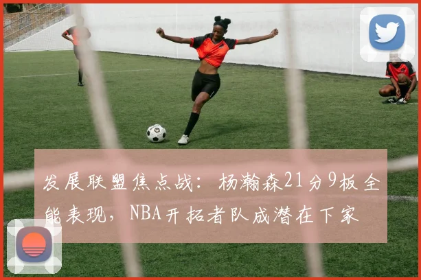 发展联盟焦点战：杨瀚森21分9板全能表现，NBA开拓者队成潜在下家