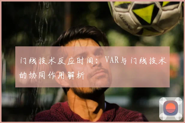 门线技术反应时间:VAR与门线技术的协同作用解析