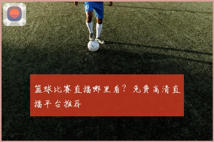 篮球比赛直播哪里看？免费高清直播平台推荐