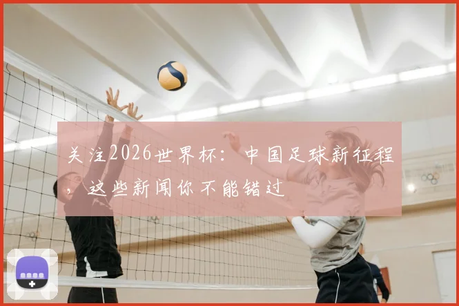 关注2026世界杯：中国足球新征程，这些新闻你不能错过