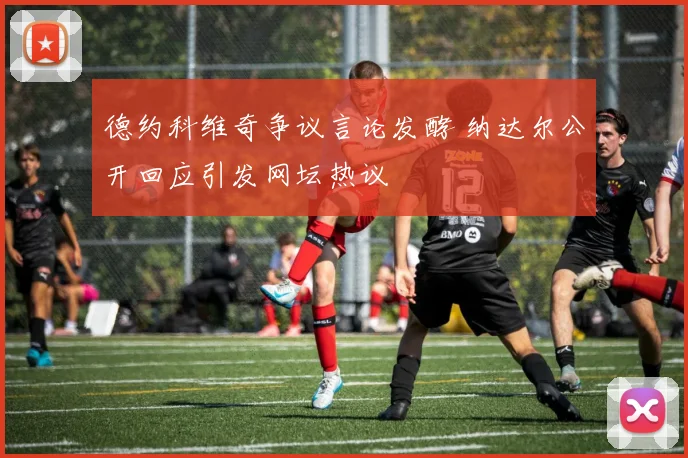 德约科维奇争议言论发酵 纳达尔公开回应引发网坛热议