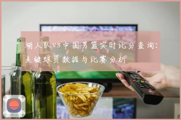 湖人队vs中国男篮实时比分查询:关键球员数据与比赛分析