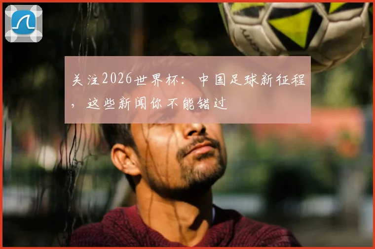 关注2026世界杯：中国足球新征程，这些新闻你不能错过
