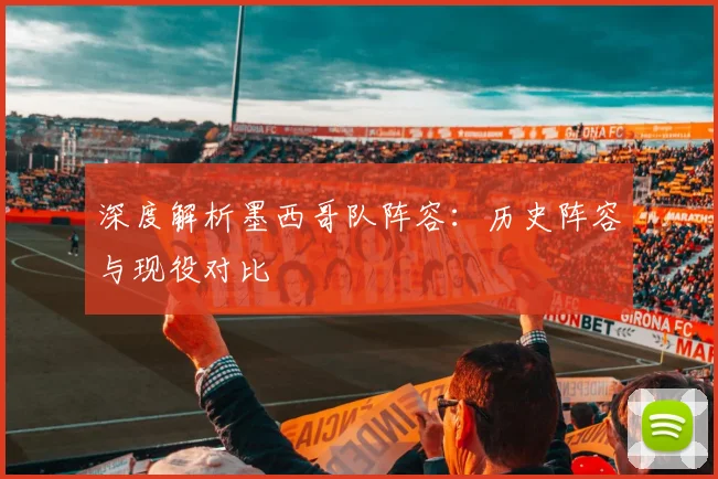 深度解析墨西哥队阵容：历史阵容与现役对比