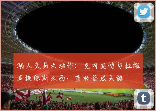 湖人交易大动作：克内克特与拉维亚换琼斯米西，首轮签成关键