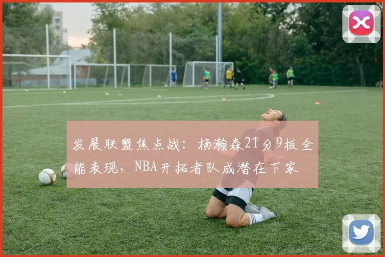 发展联盟焦点战：杨瀚森21分9板全能表现，NBA开拓者队成潜在下家