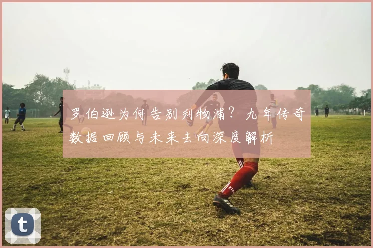 罗伯逊为何告别利物浦?九年传奇数据回顾与未来去向深度解析